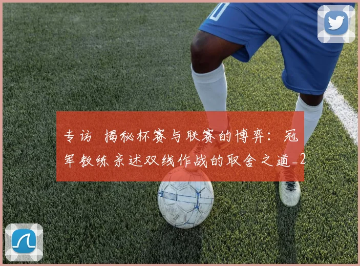 专访 揭秘杯赛与联赛的博弈：冠军教练亲述双线作战的取舍之道_20260608195254