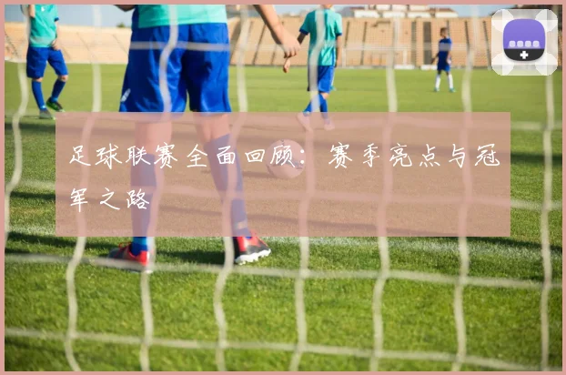 足球联赛全面回顾：赛季亮点与冠军之路