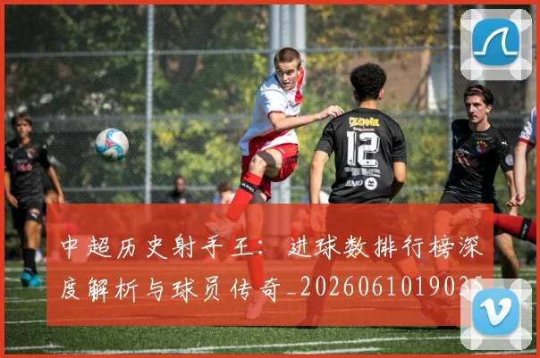 中超历史射手王：进球数排行榜深度解析与球员传奇_20260610190350