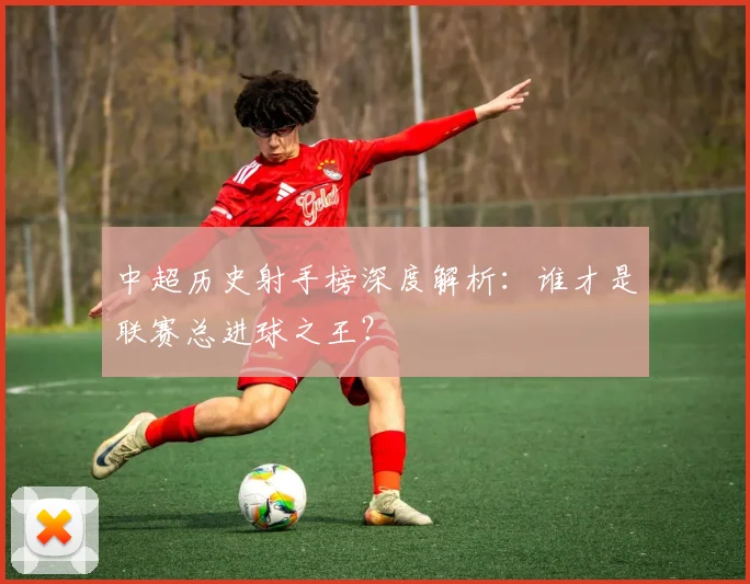 中超历史射手榜深度解析：谁才是联赛总进球之王？