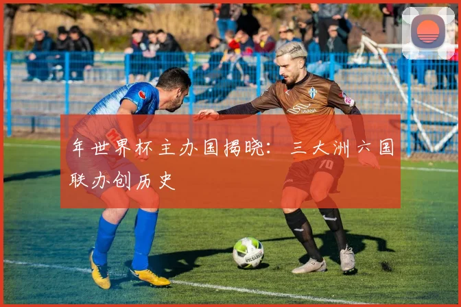 年世界杯主办国揭晓：三大洲六国联办创历史