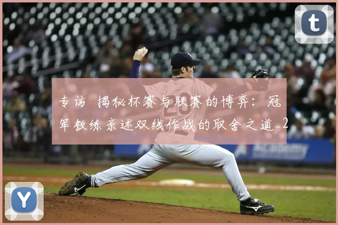 专访 揭秘杯赛与联赛的博弈：冠军教练亲述双线作战的取舍之道_20260608195254
