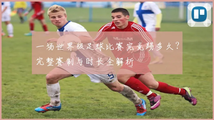 一场世界级足球比赛究竟踢多久？完整赛制与时长全解析
