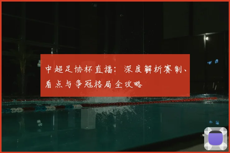 中超足协杯直播：深度解析赛制、看点与争冠格局全攻略