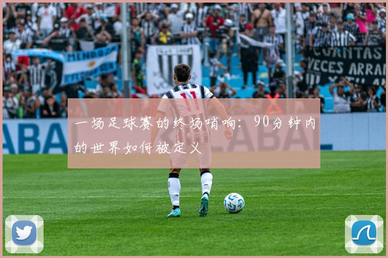一场足球赛的终场哨响：90分钟内的世界如何被定义